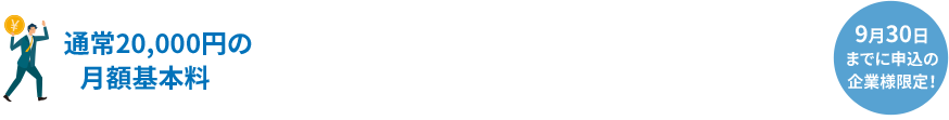 通常20,000円の月額基本料 今だけ最大ずっと0円 9月30日までに申込の企業様限定！